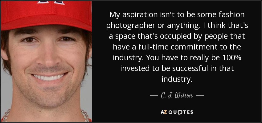 My aspiration isn't to be some fashion photographer or anything. I think that's a space that's occupied by people that have a full-time commitment to the industry. You have to really be 100% invested to be successful in that industry. - C. J. Wilson