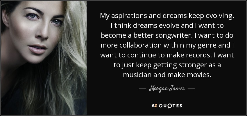 My aspirations and dreams keep evolving. I think dreams evolve and I want to become a better songwriter. I want to do more collaboration within my genre and I want to continue to make records. I want to just keep getting stronger as a musician and make movies. - Morgan James