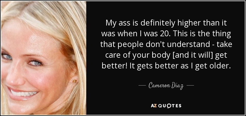 My ass is definitely higher than it was when I was 20. This is the thing that people don't understand - take care of your body [and it will] get better! It gets better as I get older. - Cameron Diaz