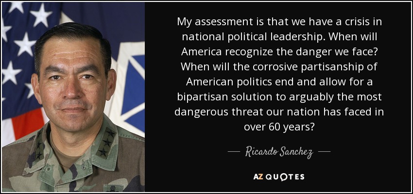 My assessment is that we have a crisis in national political leadership. When will America recognize the danger we face? When will the corrosive partisanship of American politics end and allow for a bipartisan solution to arguably the most dangerous threat our nation has faced in over 60 years? - Ricardo Sanchez