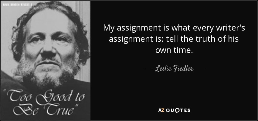 My assignment is what every writer's assignment is: tell the truth of his own time. - Leslie Fiedler