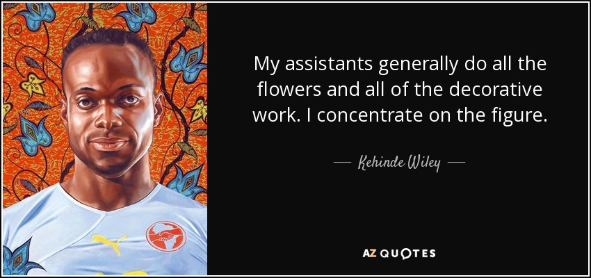 My assistants generally do all the flowers and all of the decorative work. I concentrate on the figure. - Kehinde Wiley
