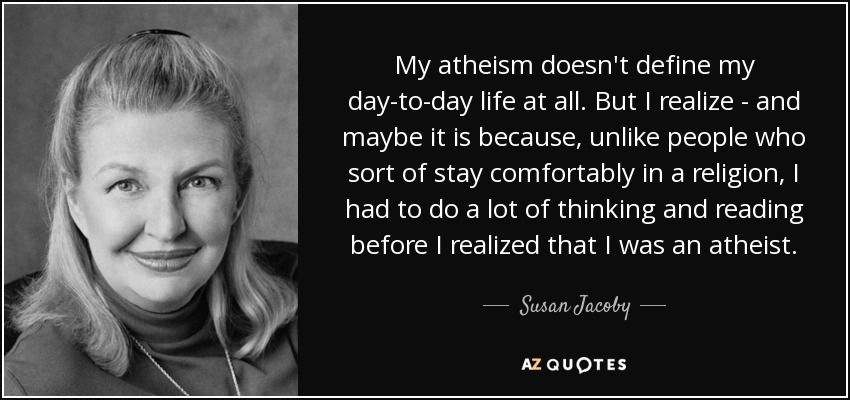 My atheism doesn't define my day-to-day life at all. But I realize - and maybe it is because, unlike people who sort of stay comfortably in a religion, I had to do a lot of thinking and reading before I realized that I was an atheist. - Susan Jacoby