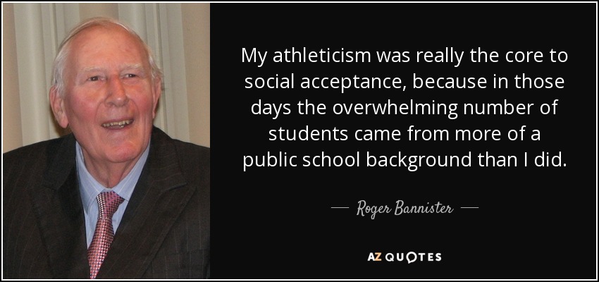 My athleticism was really the core to social acceptance, because in those days the overwhelming number of students came from more of a public school background than I did. - Roger Bannister