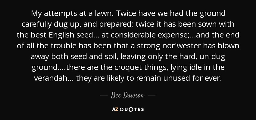 My attempts at a lawn. Twice have we had the ground carefully dug up, and prepared; twice it has been sown with the best English seed... at considerable expense; ...and the end of all the trouble has been that a strong nor'wester has blown away both seed and soil, leaving only the hard, un-dug ground. ...there are the croquet things, lying idle in the verandah... they are likely to remain unused for ever. - Bee Dawson