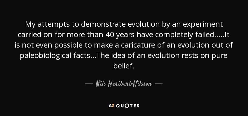 My attempts to demonstrate evolution by an experiment carried on for more than 40 years have completely failed.....It is not even possible to make a caricature of an evolution out of paleobiological facts...The idea of an evolution rests on pure belief. - Nils Heribert-Nilsson