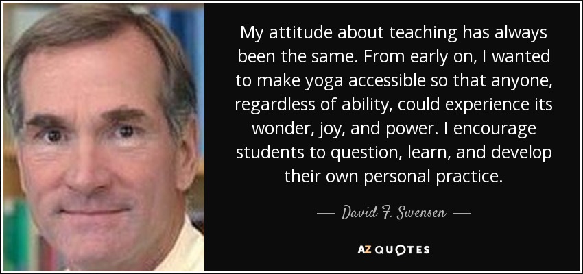 My attitude about teaching has always been the same. From early on, I wanted to make yoga accessible so that anyone, regardless of ability, could experience its wonder, joy, and power. I encourage students to question, learn, and develop their own personal practice. - David F. Swensen