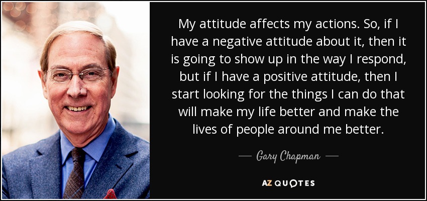 My attitude affects my actions. So, if I have a negative attitude about it, then it is going to show up in the way I respond, but if I have a positive attitude, then I start looking for the things I can do that will make my life better and make the lives of people around me better. - Gary Chapman