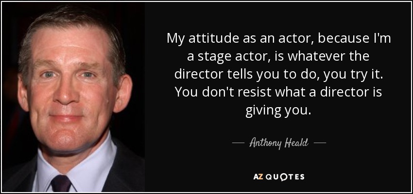 My attitude as an actor, because I'm a stage actor, is whatever the director tells you to do, you try it. You don't resist what a director is giving you. - Anthony Heald