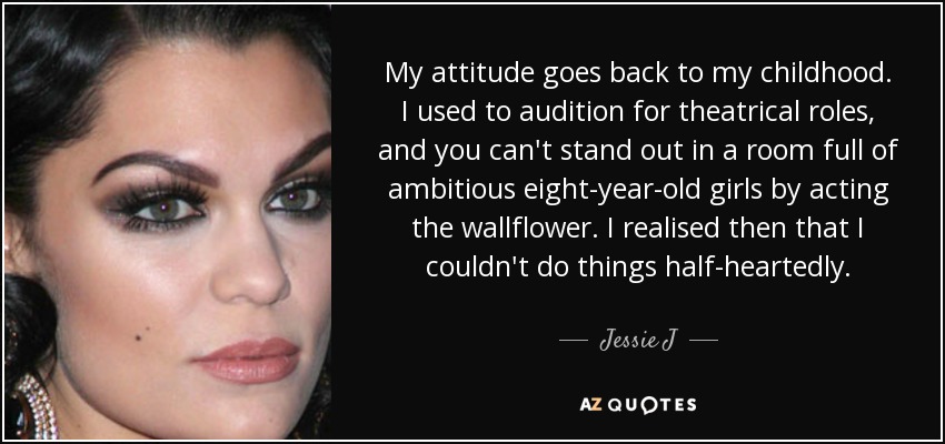 My attitude goes back to my childhood. I used to audition for theatrical roles, and you can't stand out in a room full of ambitious eight-year-old girls by acting the wallflower. I realised then that I couldn't do things half-heartedly. - Jessie J