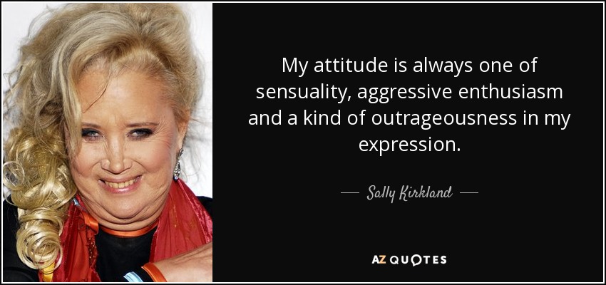 My attitude is always one of sensuality, aggressive enthusiasm and a kind of outrageousness in my expression. - Sally Kirkland