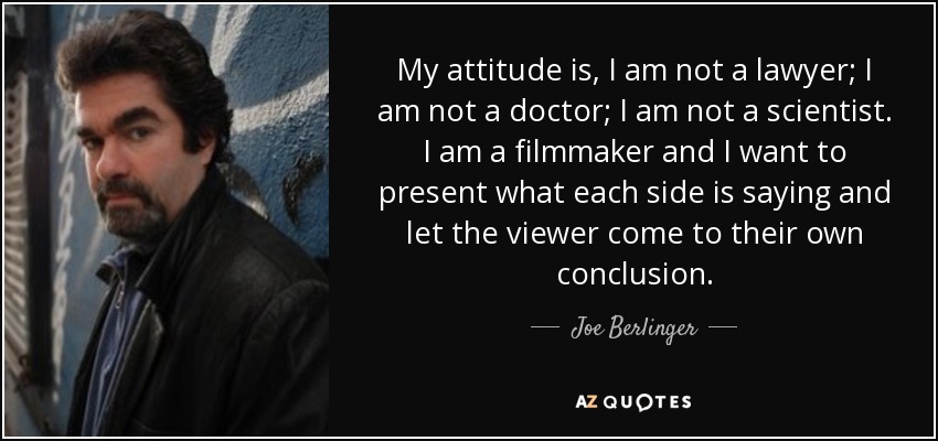 My attitude is, I am not a lawyer; I am not a doctor; I am not a scientist. I am a filmmaker and I want to present what each side is saying and let the viewer come to their own conclusion. - Joe Berlinger