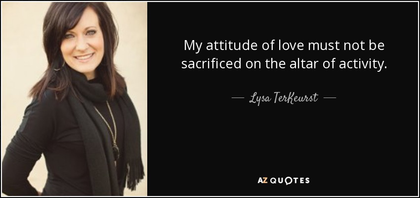 My attitude of love must not be sacrificed on the altar of activity. - Lysa TerKeurst