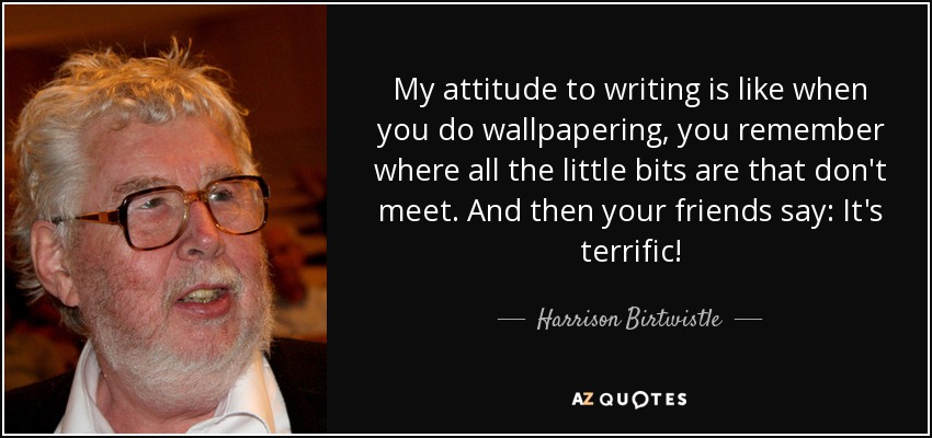 My attitude to writing is like when you do wallpapering, you remember where all the little bits are that don't meet. And then your friends say: It's terrific! - Harrison Birtwistle
