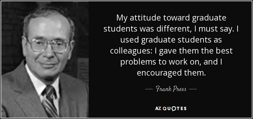 My attitude toward graduate students was different, I must say. I used graduate students as colleagues: I gave them the best problems to work on, and I encouraged them. - Frank Press