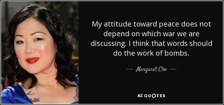 My attitude toward peace does not depend on which war we are discussing. I think that words should do the work of bombs. - Margaret Cho