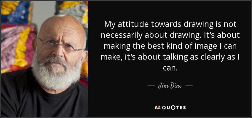 My attitude towards drawing is not necessarily about drawing. It's about making the best kind of image I can make, it's about talking as clearly as I can. - Jim Dine