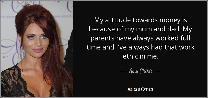 My attitude towards money is because of my mum and dad. My parents have always worked full time and I've always had that work ethic in me. - Amy Childs