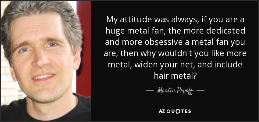 My attitude was always, if you are a huge metal fan, the more dedicated and more obsessive a metal fan you are, then why wouldn't you like more metal, widen your net, and include hair metal? - Martin Popoff