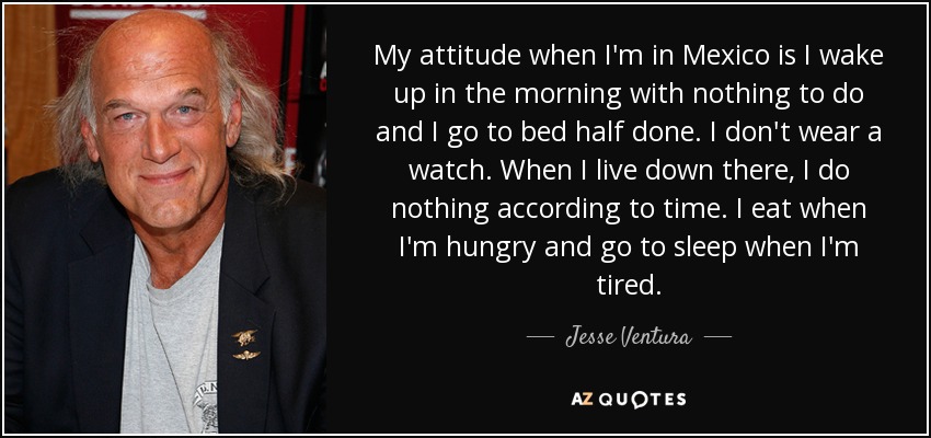 My attitude when I'm in Mexico is I wake up in the morning with nothing to do and I go to bed half done. I don't wear a watch. When I live down there, I do nothing according to time. I eat when I'm hungry and go to sleep when I'm tired. - Jesse Ventura