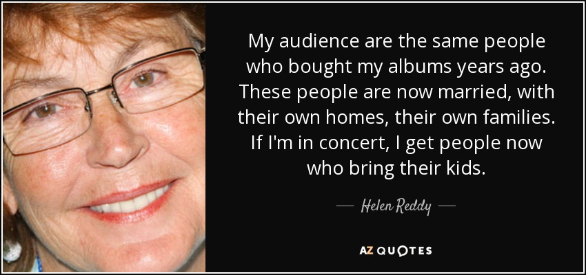 My audience are the same people who bought my albums years ago. These people are now married, with their own homes, their own families. If I'm in concert, I get people now who bring their kids. - Helen Reddy