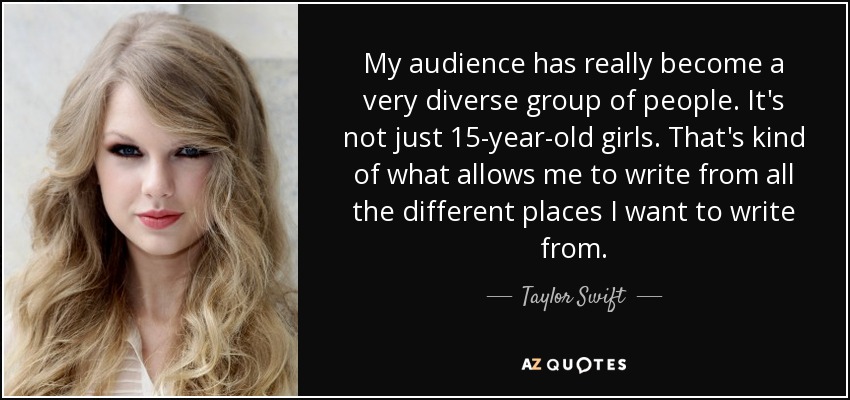My audience has really become a very diverse group of people. It's not just 15-year-old girls. That's kind of what allows me to write from all the different places I want to write from. - Taylor Swift