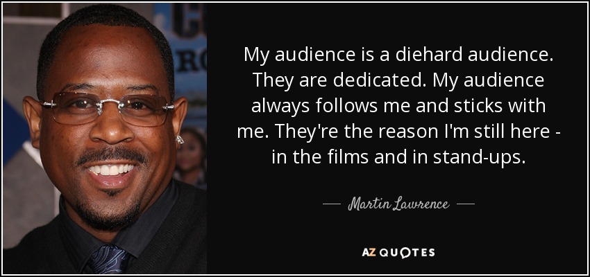 My audience is a diehard audience. They are dedicated. My audience always follows me and sticks with me. They're the reason I'm still here - in the films and in stand-ups. - Martin Lawrence