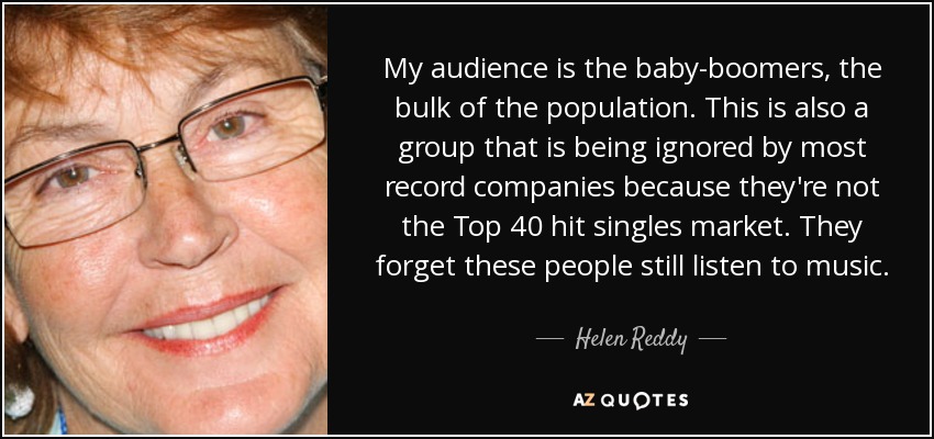 My audience is the baby-boomers, the bulk of the population. This is also a group that is being ignored by most record companies because they're not the Top 40 hit singles market. They forget these people still listen to music. - Helen Reddy