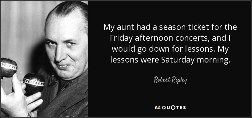 My aunt had a season ticket for the Friday afternoon concerts, and I would go down for lessons. My lessons were Saturday morning. - Robert Ripley