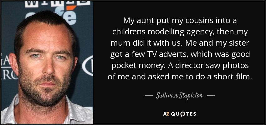 My aunt put my cousins into a childrens modelling agency, then my mum did it with us. Me and my sister got a few TV adverts, which was good pocket money. A director saw photos of me and asked me to do a short film. - Sullivan Stapleton