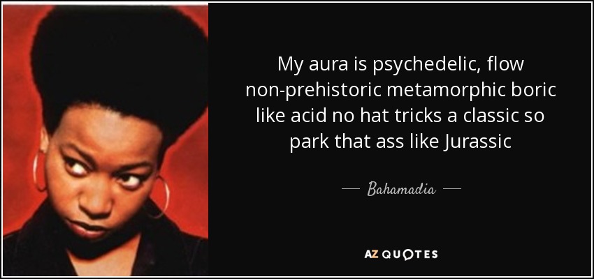 My aura is psychedelic, flow non-prehistoric metamorphic boric like acid no hat tricks a classic so park that ass like Jurassic - Bahamadia