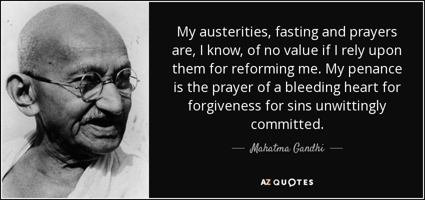 My austerities, fasting and prayers are, I know, of no value if I rely upon them for reforming me. My penance is the prayer of a bleeding heart for forgiveness for sins unwittingly committed. - Mahatma Gandhi