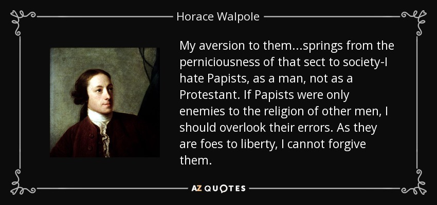 My aversion to them...springs from the perniciousness of that sect to society-I hate Papists, as a man, not as a Protestant. If Papists were only enemies to the religion of other men, I should overlook their errors. As they are foes to liberty, I cannot forgive them. - Horace Walpole