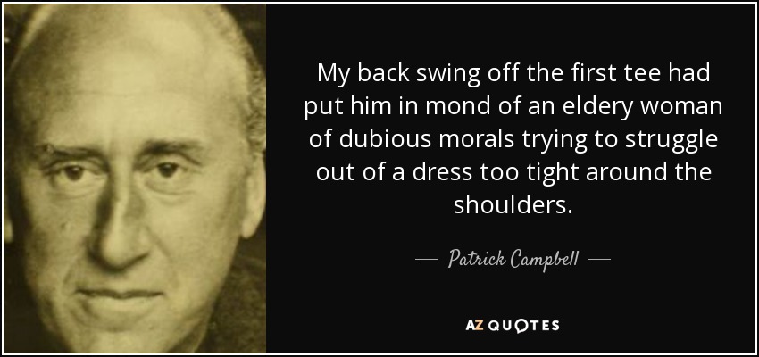 My back swing off the first tee had put him in mond of an eldery woman of dubious morals trying to struggle out of a dress too tight around the shoulders. - Patrick Campbell, 3rd Baron Glenavy