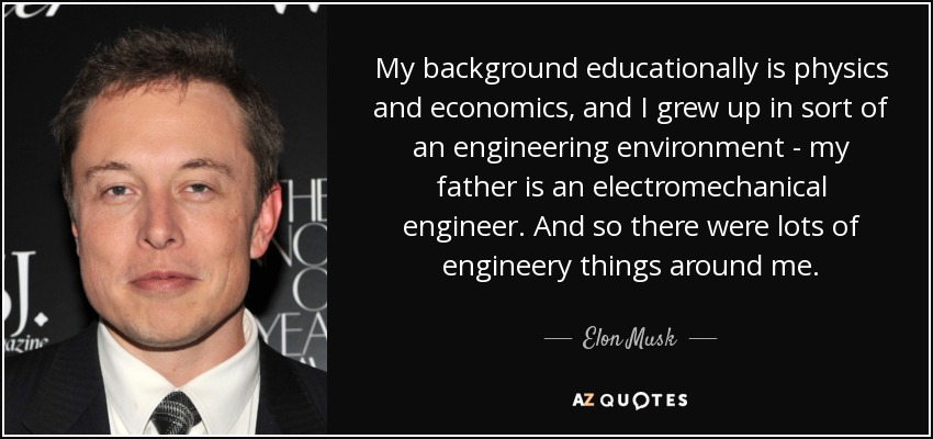 My background educationally is physics and economics, and I grew up in sort of an engineering environment - my father is an electromechanical engineer. And so there were lots of engineery things around me. - Elon Musk