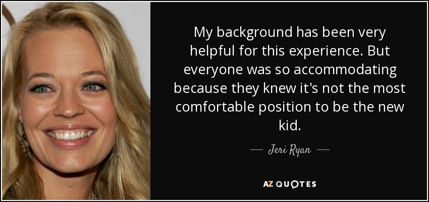 My background has been very helpful for this experience. But everyone was so accommodating because they knew it's not the most comfortable position to be the new kid. - Jeri Ryan