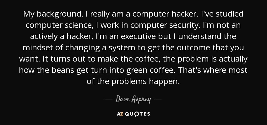 My background, I really am a computer hacker. I've studied computer science, I work in computer security. I'm not an actively a hacker, I'm an executive but I understand the mindset of changing a system to get the outcome that you want. It turns out to make the coffee, the problem is actually how the beans get turn into green coffee. That's where most of the problems happen. - Dave Asprey