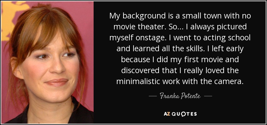 My background is a small town with no movie theater. So... I always pictured myself onstage. I went to acting school and learned all the skills. I left early because I did my first movie and discovered that I really loved the minimalistic work with the camera. - Franka Potente