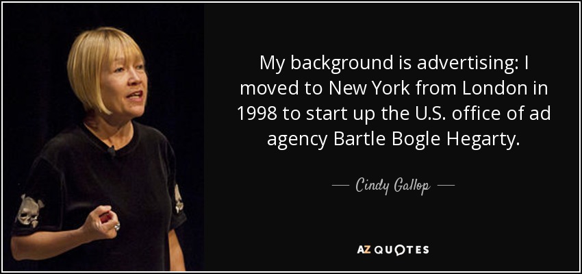 My background is advertising: I moved to New York from London in 1998 to start up the U.S. office of ad agency Bartle Bogle Hegarty. - Cindy Gallop
