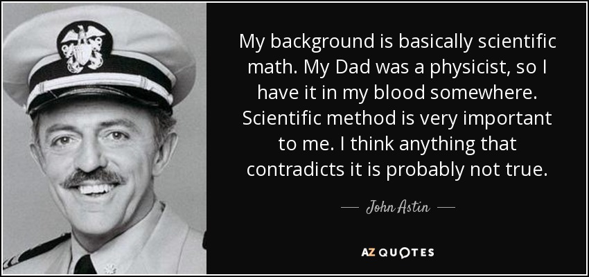 My background is basically scientific math. My Dad was a physicist, so I have it in my blood somewhere. Scientific method is very important to me. I think anything that contradicts it is probably not true. - John Astin