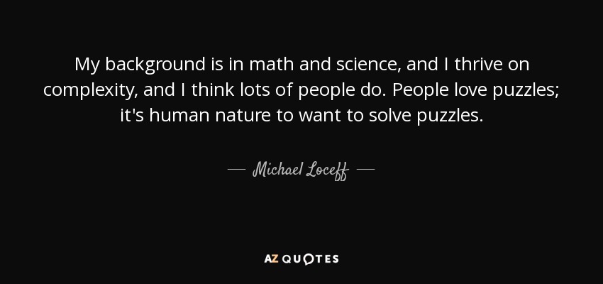 My background is in math and science, and I thrive on complexity, and I think lots of people do. People love puzzles; it's human nature to want to solve puzzles. - Michael Loceff
