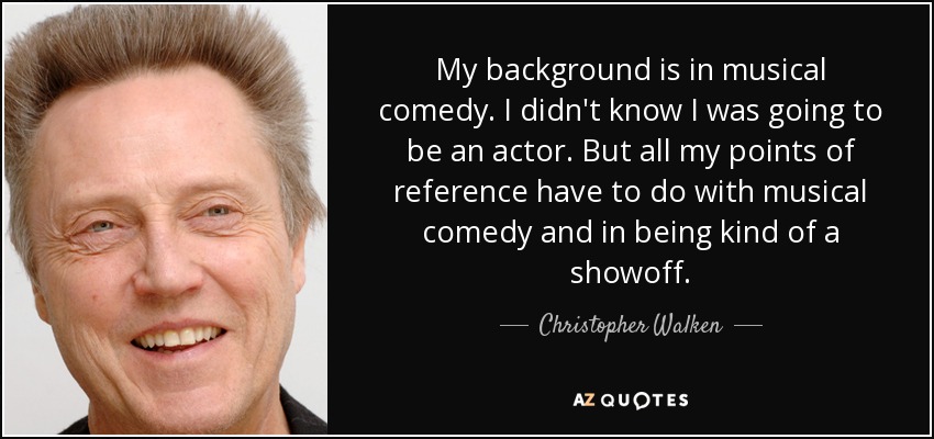 My background is in musical comedy. I didn't know I was going to be an actor. But all my points of reference have to do with musical comedy and in being kind of a showoff. - Christopher Walken