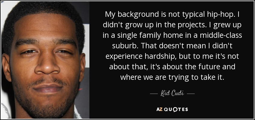 My background is not typical hip-hop. I didn't grow up in the projects. I grew up in a single family home in a middle-class suburb. That doesn't mean I didn't experience hardship, but to me it's not about that, it's about the future and where we are trying to take it. - Kid Cudi