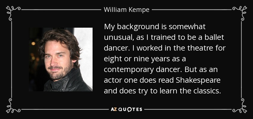 My background is somewhat unusual, as I trained to be a ballet dancer. I worked in the theatre for eight or nine years as a contemporary dancer. But as an actor one does read Shakespeare and does try to learn the classics. - William Kempe