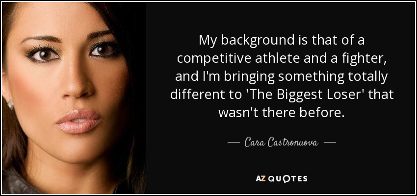 My background is that of a competitive athlete and a fighter, and I'm bringing something totally different to 'The Biggest Loser' that wasn't there before. - Cara Castronuova
