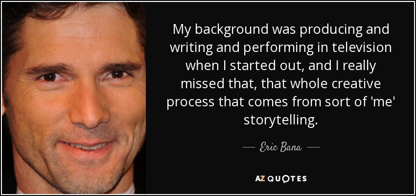 My background was producing and writing and performing in television when I started out, and I really missed that, that whole creative process that comes from sort of 'me' storytelling. - Eric Bana