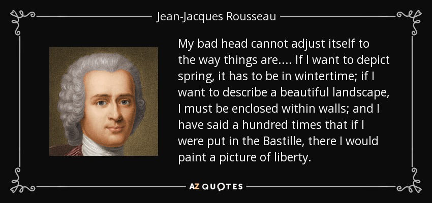 My bad head cannot adjust itself to the way things are.... If I want to depict spring, it has to be in wintertime; if I want to describe a beautiful landscape, I must be enclosed within walls; and I have said a hundred times that if I were put in the Bastille, there I would paint a picture of liberty. - Jean-Jacques Rousseau