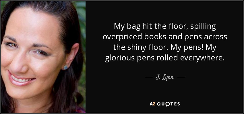My bag hit the floor, spilling overpriced books and pens across the shiny floor. My pens! My glorious pens rolled everywhere. - J. Lynn