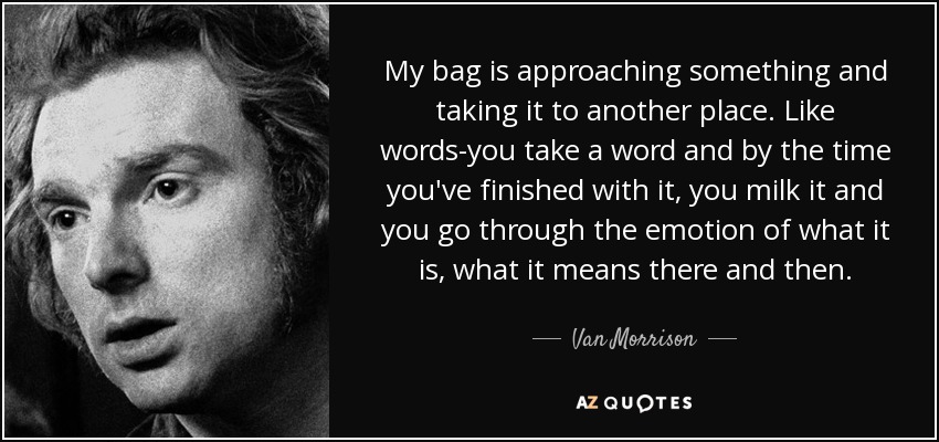 My bag is approaching something and taking it to another place. Like words-you take a word and by the time you've finished with it, you milk it and you go through the emotion of what it is, what it means there and then. - Van Morrison
