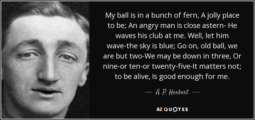 My ball is in a bunch of fern, A jolly place to be; An angry man is close astern- He waves his club at me. Well, let him wave-the sky is blue; Go on, old ball, we are but two-We may be down in three, Or nine-or ten-or twenty-five-It matters not; to be alive, Is good enough for me. - A. P. Herbert